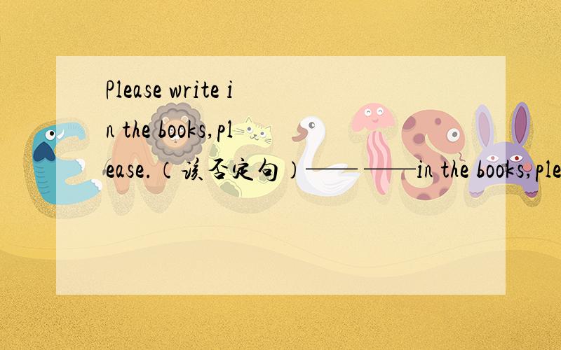 Please write in the books,please.（该否定句）—— ——in the books,please.快