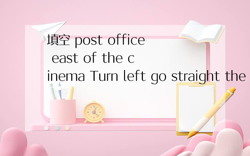 填空 post office east of the cinema Turn left go straight the leftAmy：I am going to the （ ）,but I am lost.Excuse me!where is the post office.Bill:Don,t worry.I can show you.It,s( ).( )at the cinema,then( ).It is on( ).Amy:(