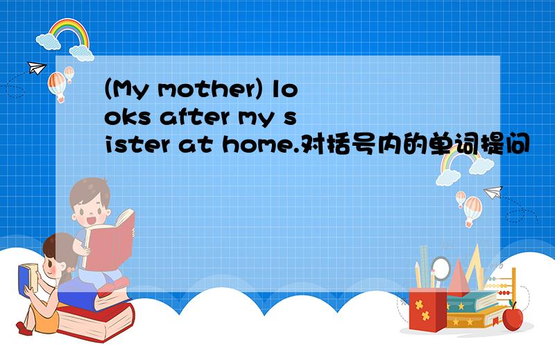(My mother) looks after my sister at home.对括号内的单词提问