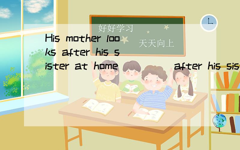 His mother looks after his sister at home（ ）（ ）after his sister at home?