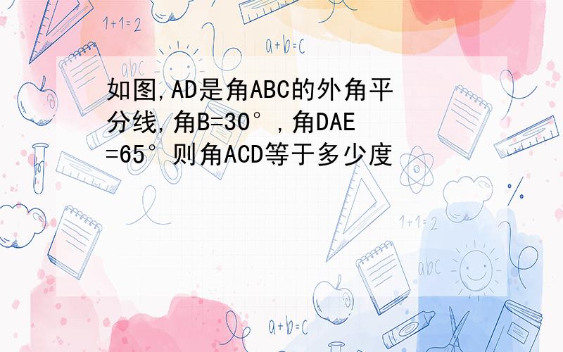 如图,AD是角ABC的外角平分线,角B=30°,角DAE=65°则角ACD等于多少度