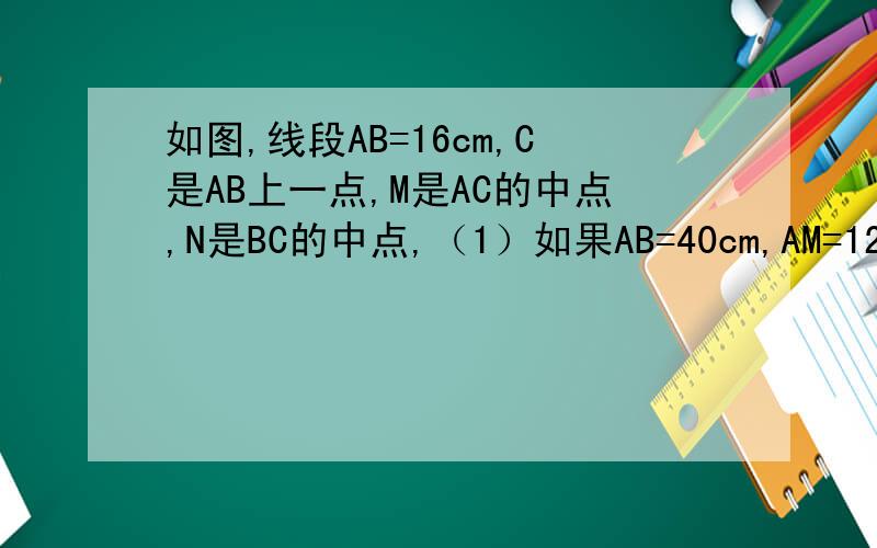如图,线段AB=16cm,C是AB上一点,M是AC的中点,N是BC的中点,（1）如果AB=40cm,AM=12cm,求NC的长.（2）如果AC：CB=3：2,NB=10cm,求MN的长.（用∵,∴来回答!）