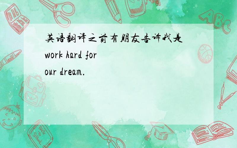 英语翻译之前有朋友告诉我是 work hard for our dream.