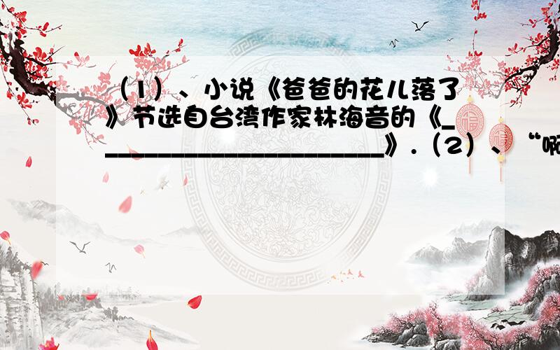 （1）、小说《爸爸的花儿落了》节选自台湾作家林海音的《______________________》.（2）、“啊!黄河!你是中华民族的摇篮!”请你写出一句关于黄河的著名诗句：_________________________________.（3）