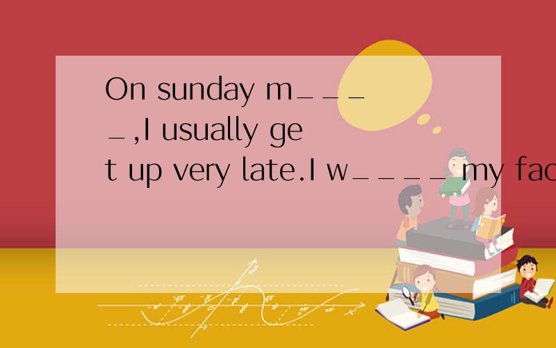 On sunday m____,I usually get up very late.I w____ my face and then go out to do morning e____ aOn sunday m____,I usually get up very late.I w____my face and then go out to do morning e____ at about 6 a.m.After I ter I EAT MY b_____ ,I ofter go to a