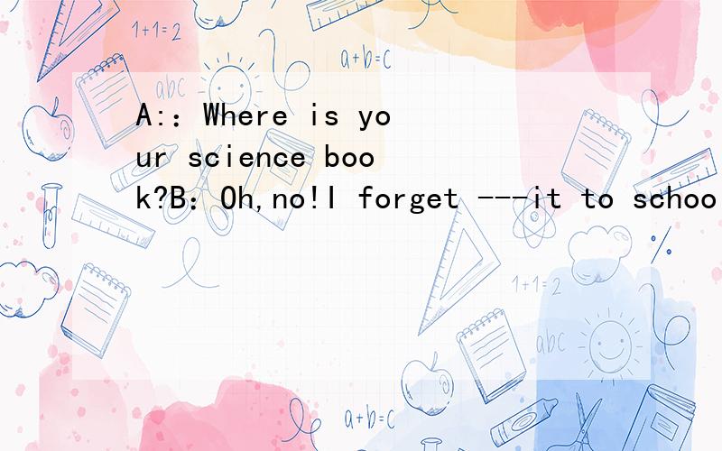 A:：Where is your science book?B：Oh,no!I forget ---it to school.这里的空该填to bring还是to take