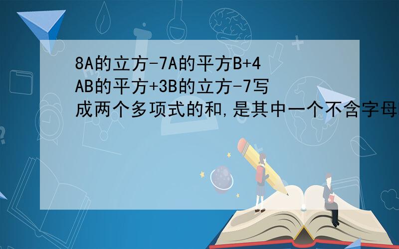 8A的立方-7A的平方B+4AB的平方+3B的立方-7写成两个多项式的和,是其中一个不含字母B的是——,另一个是.