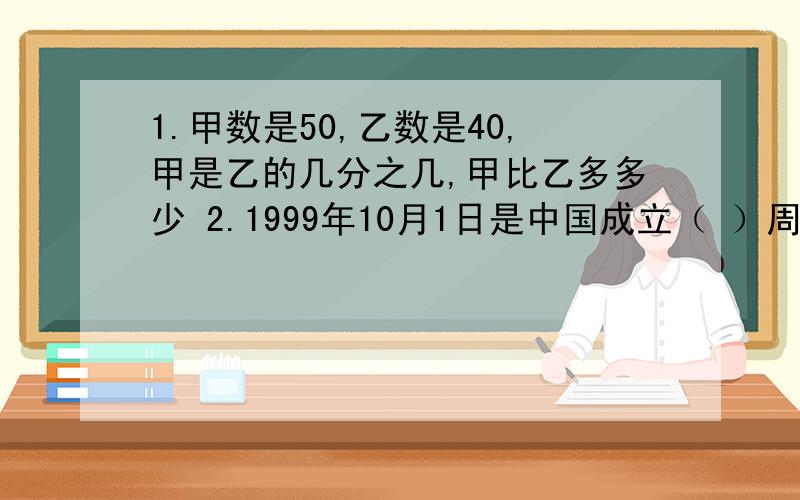 1.甲数是50,乙数是40,甲是乙的几分之几,甲比乙多多少 2.1999年10月1日是中国成立（ ）周年,5 分钟前1.甲数是50，乙数是40，甲是乙的几分之几，甲比乙多多少 2.1999年10月1日是中国成立（ ）周年