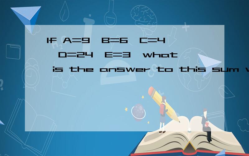 If A=9,B=6,C=4,D=24,E=3,what is the answer to this sum written as a letter?
