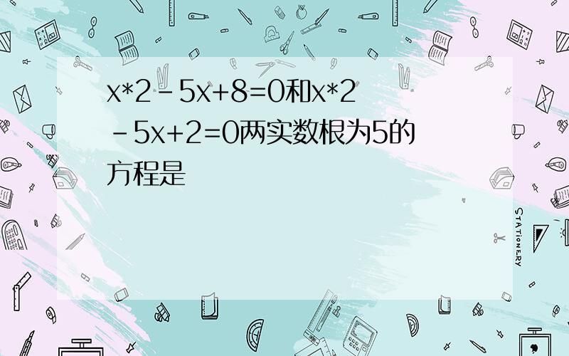 x*2-5x+8=0和x*2-5x+2=0两实数根为5的方程是