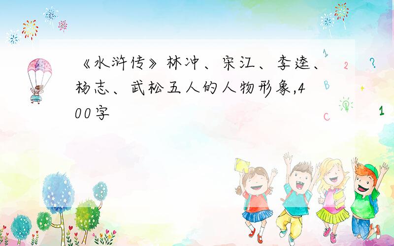 《水浒传》林冲、宋江、李逵、杨志、武松五人的人物形象,400字