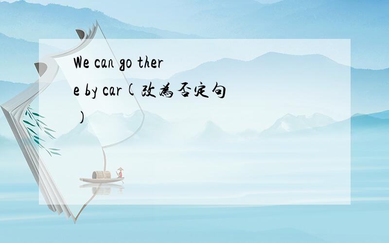 We can go there by car(改为否定句)