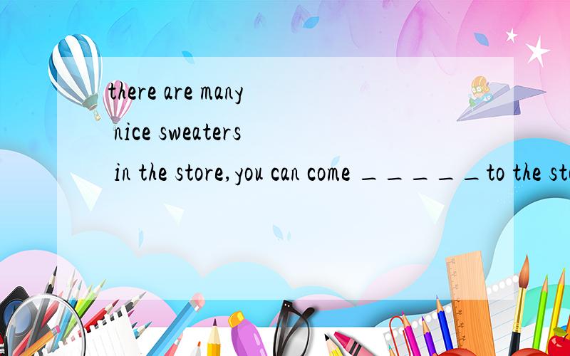 there are many nice sweaters in the store,you can come _____to the store.