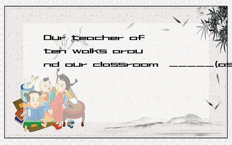 Our teacher often walks around our classroom,_____(ask)up many questions