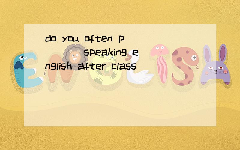 do you often p___ speaking english after class