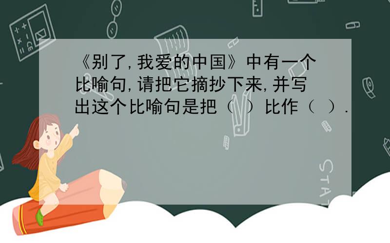 《别了,我爱的中国》中有一个比喻句,请把它摘抄下来,并写出这个比喻句是把（ ）比作（ ）.