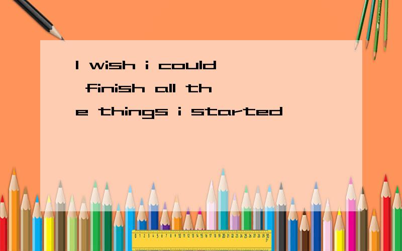 I wish i could finish all the things i started