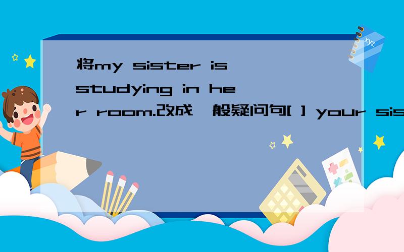 将my sister is studying in her room.改成一般疑问句[ ] your sister [ ] in her room?