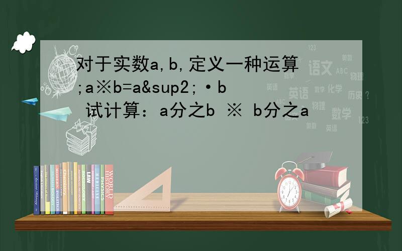 对于实数a,b,定义一种运算;a※b=a²·b 试计算：a分之b ※ b分之a
