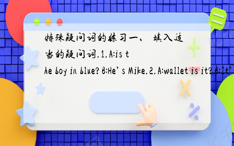 特殊疑问词的练习一、 填入适当的疑问词.1.A:is the boy in blue?B:He’s Mike.2.A:wallet is it?B:It’s mine.3.A:is the diary?B:It’s under the chair.4.A:is the Christmas Day?B:It’s on the 25th of December.5.A:are the earphones?B:Th