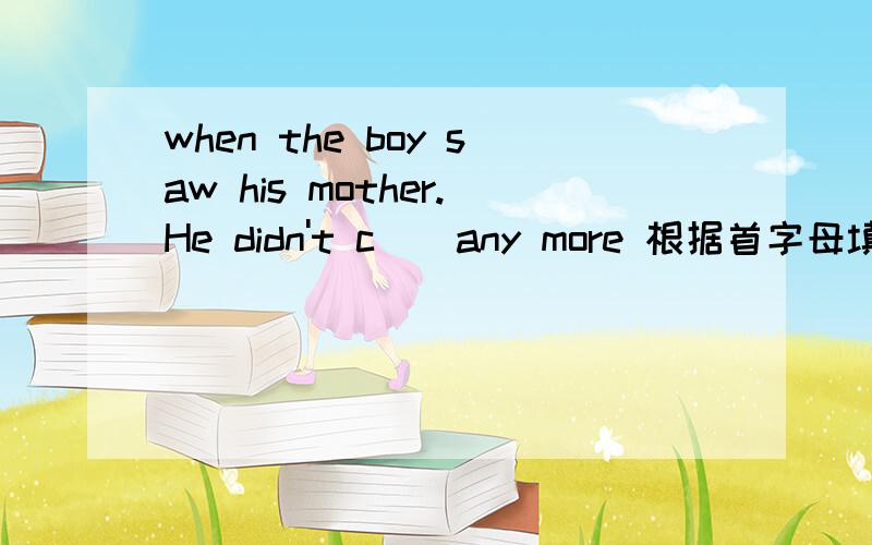 when the boy saw his mother.He didn't c()any more 根据首字母填写单词