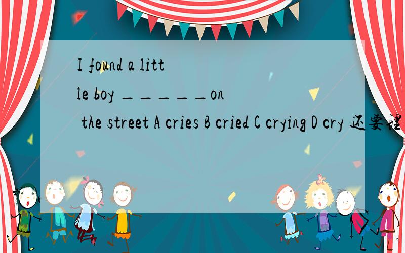 I found a little boy _____on the street A cries B cried C crying D cry 还要理由