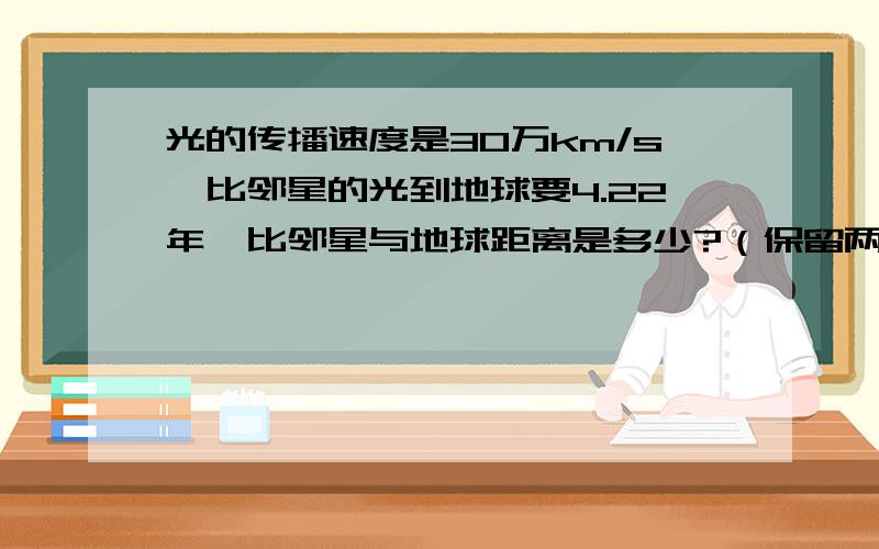 光的传播速度是30万km/s,比邻星的光到地球要4.22年,比邻星与地球距离是多少?（保留两个有效数字）一年按365天算啊!是结果保留两个有效数字,单位按km算啊!