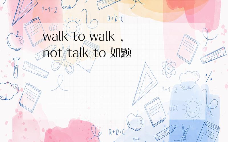 walk to walk ,not talk to 如题