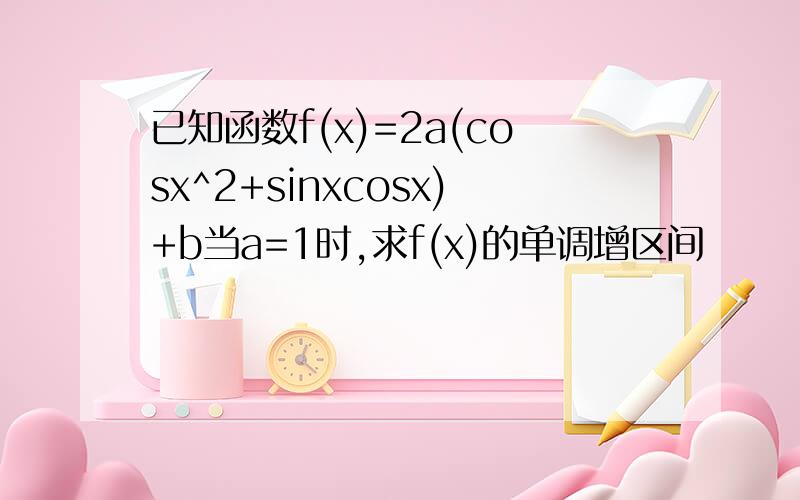 已知函数f(x)=2a(cosx^2+sinxcosx)+b当a=1时,求f(x)的单调增区间