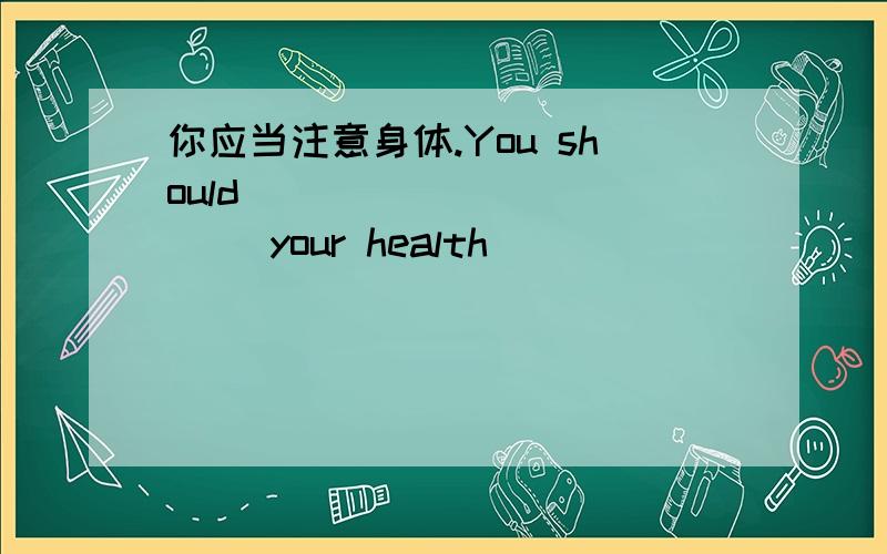 你应当注意身体.You should ___ ___ ___ your health