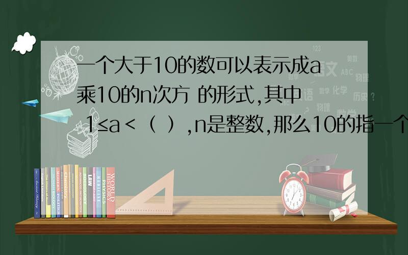 一个大于10的数可以表示成a乘10的n次方 的形式,其中 1≤a＜（ ）,n是整数,那么10的指一个大于10的数可以表示成a乘10的n次方 的形式,其中 1≤a＜（  ）,n是整数,那么10的指数为（  ）.