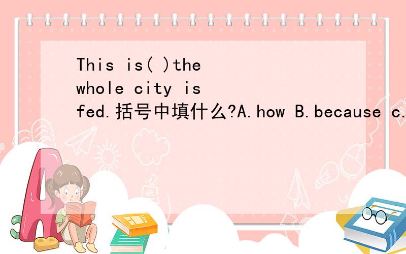 This is( )the whole city is fed.括号中填什么?A.how B.because c.that说明为什么