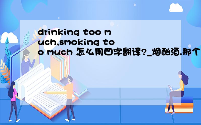 drinking too much,smoking too much 怎么用四字翻译?_烟酗酒.那个空怎么填?