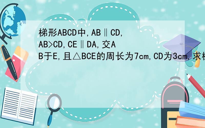 梯形ABCD中,AB‖CD,AB>CD,CE‖DA,交AB于E,且△BCE的周长为7cm,CD为3cm,求梯形ABCD的周长