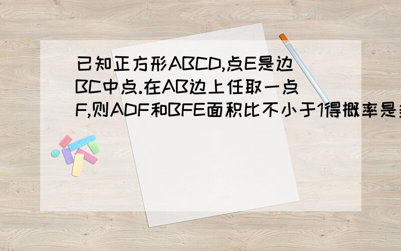 已知正方形ABCD,点E是边BC中点.在AB边上任取一点F,则ADF和BFE面积比不小于1得概率是多少