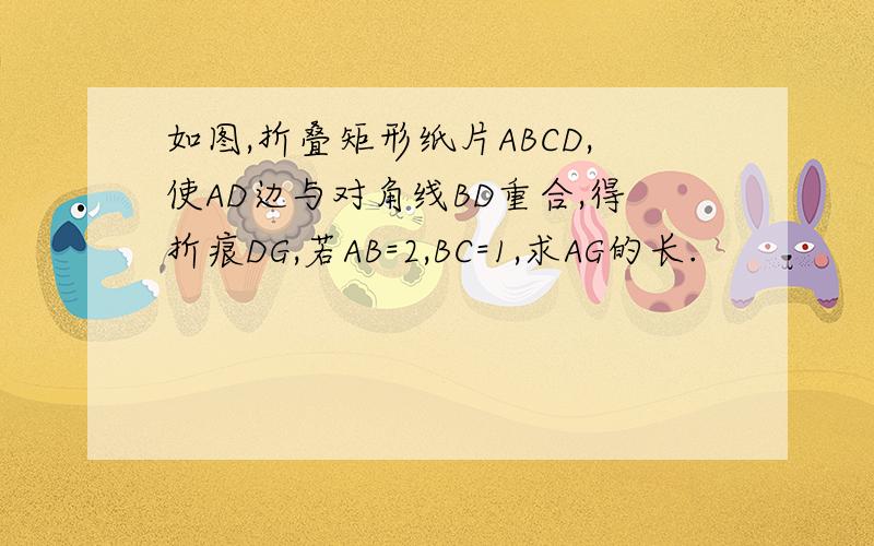 如图,折叠矩形纸片ABCD,使AD边与对角线BD重合,得折痕DG,若AB=2,BC=1,求AG的长.