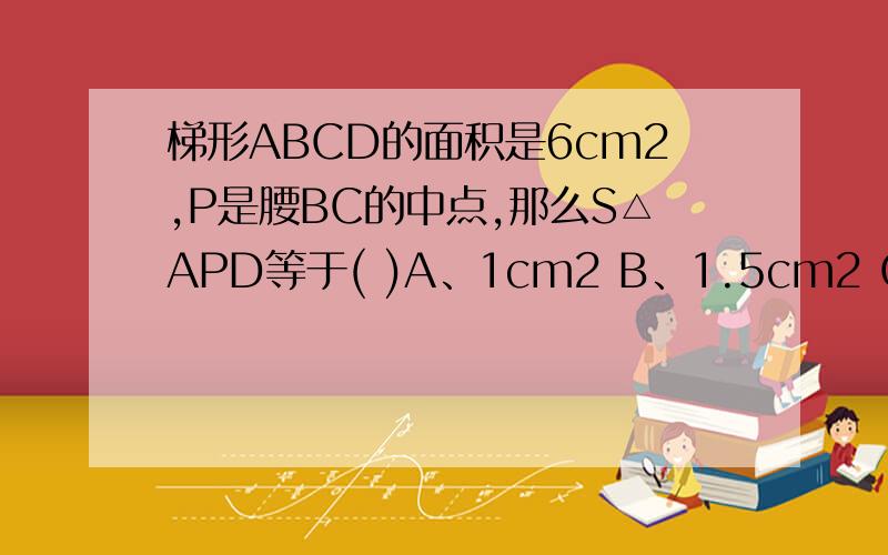 梯形ABCD的面积是6cm2,P是腰BC的中点,那么S△APD等于( )A、1cm2 B、1.5cm2 C、2cm2 D、3cm2