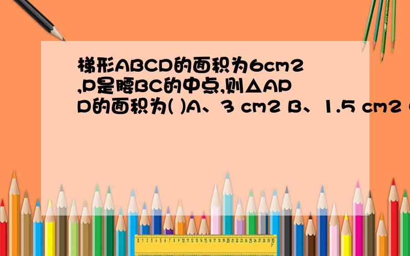 梯形ABCD的面积为6cm2,P是腰BC的中点,则△APD的面积为( )A、3 cm2 B、1.5 cm2 C、2 cm2 D、1 cm2