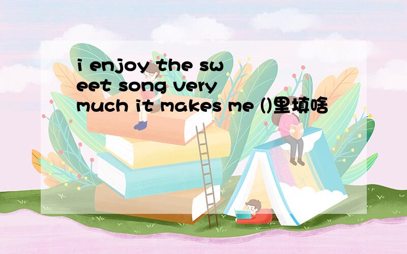 i enjoy the sweet song very much it makes me ()里填啥