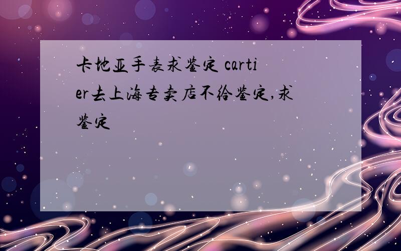卡地亚手表求鉴定 cartier去上海专卖店不给鉴定,求鉴定