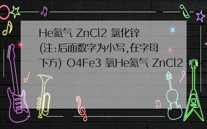 He氦气 ZnCl2 氯化锌(注:后面数字为小写,在字母下方) O4Fe3 氧He氦气 ZnCl2 氯化锌(注:后面数字为小写,在字母下方) O4Fe3 氧化铁 Fe(OH)2氢氧化铁原因.