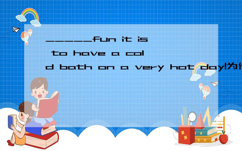 _____fun it is to have a cold bath on a very hot day!为什么填what不填how啊?请问为什么这里fun不是形容词而是名词啊 fun的形容词不是“有趣的”的意思么?