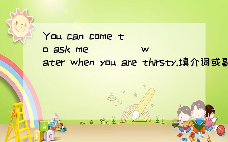You can come to ask me_____water when you are thirsty.填介词或副词.