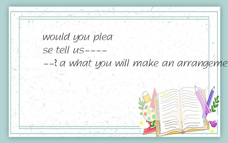 would you please tell us------?a what you will make an arrangement tomorrowb that you will make an arrangement tomorrow