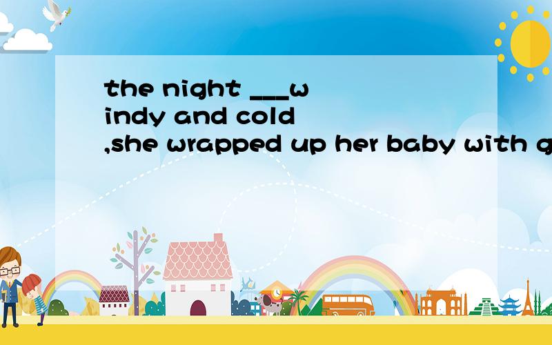 the night ___windy and cold ,she wrapped up her baby with great care.a.was b.was being c.being d.to be
