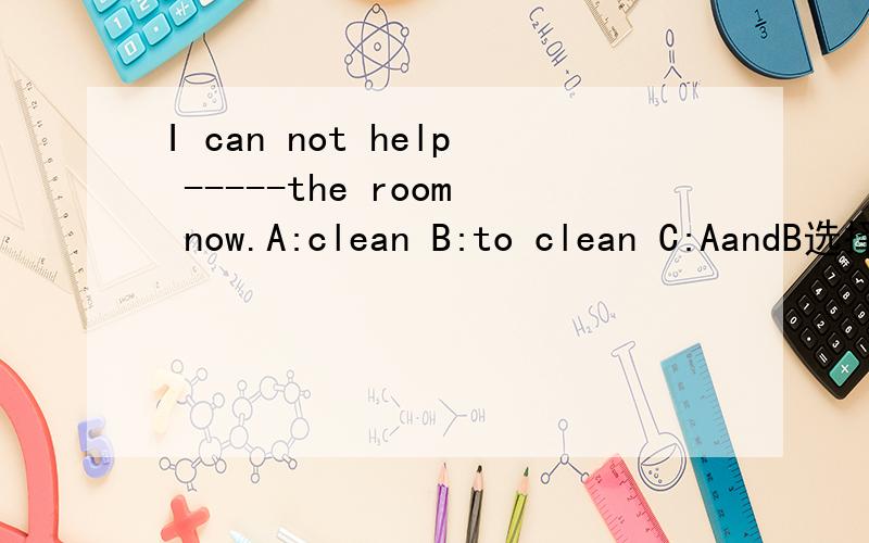 I can not help -----the room now.A:clean B:to clean C:AandB选择哪