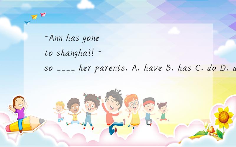 -Ann has gone to shanghai! -so ____ her parents. A. have B. has C. do D. didAnn has gone to shanghai! -so ____ her parents. A. have B. has C. do D. did为什么不用did呢？
