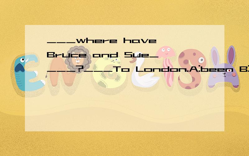 ___where have Bruce and Sue____?___To London.A:been B:been to C:gone D:gone to