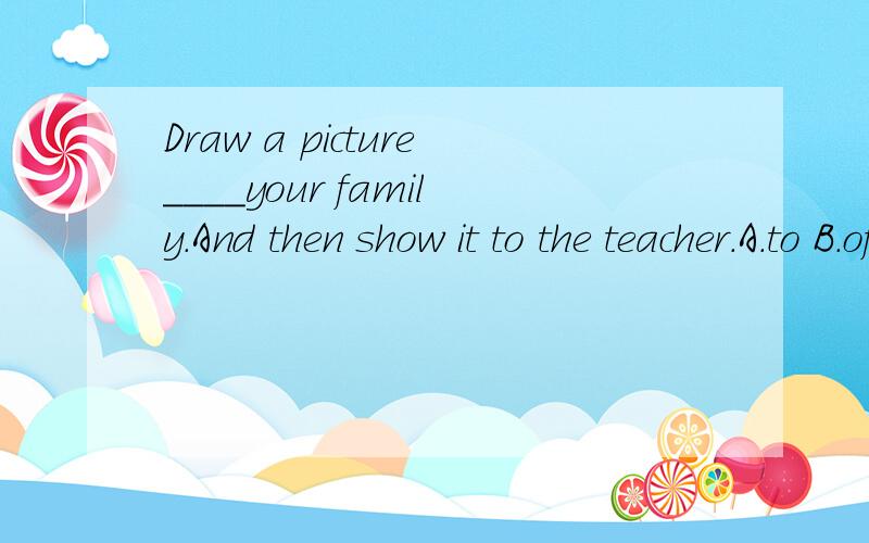 Draw a picture____your family.And then show it to the teacher.A.to B.of C.from D.on