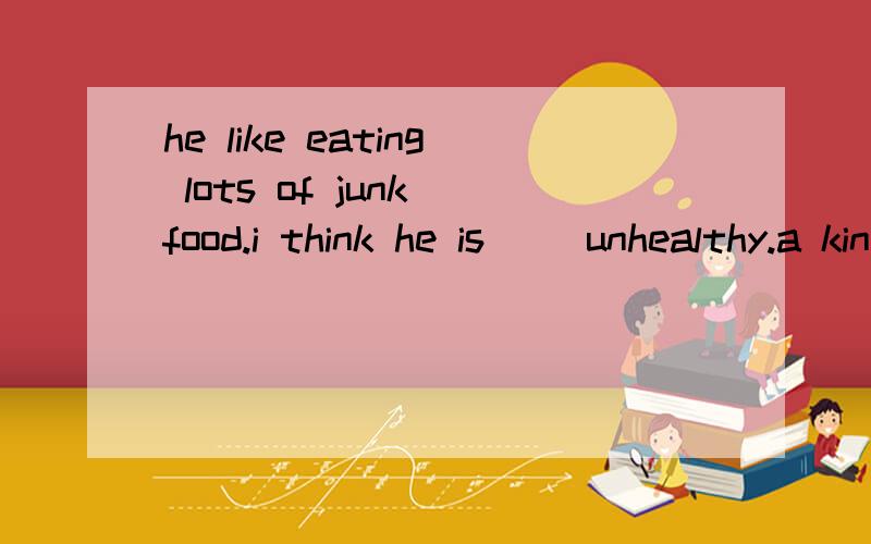 he like eating lots of junk food.i think he is( )unhealthy.a kind of kind of 用哪个